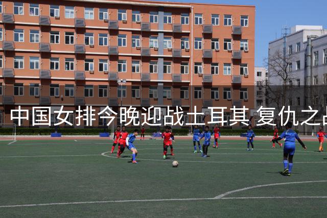 中国女排今晚迎战土耳其 复仇之战能否挺进决赛？