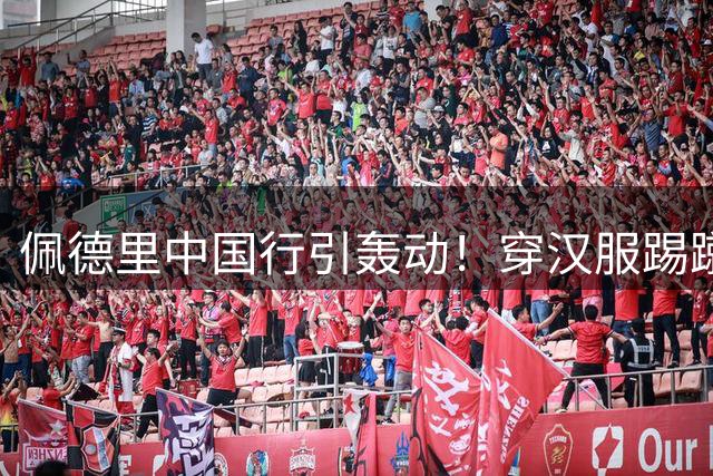 佩德里中国行引轰动！穿汉服踢蹴鞠登热搜 苏超开球获9百万围观