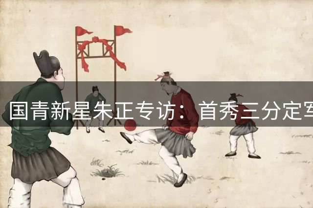 国青新星朱正专访：首秀三分定军心 无惧质疑追逐NBA梦想