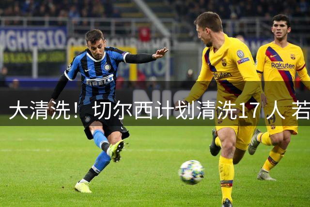 大清洗！切尔西计划清洗17 人 若全部出售可回笼超5亿镑