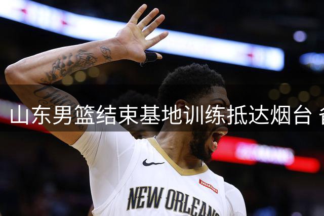 山东男篮结束基地训练抵达烟台 备战明日热身赛
