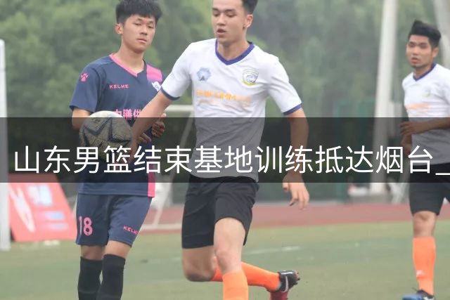 山东男篮结束基地训练抵达烟台 备战明日热身赛