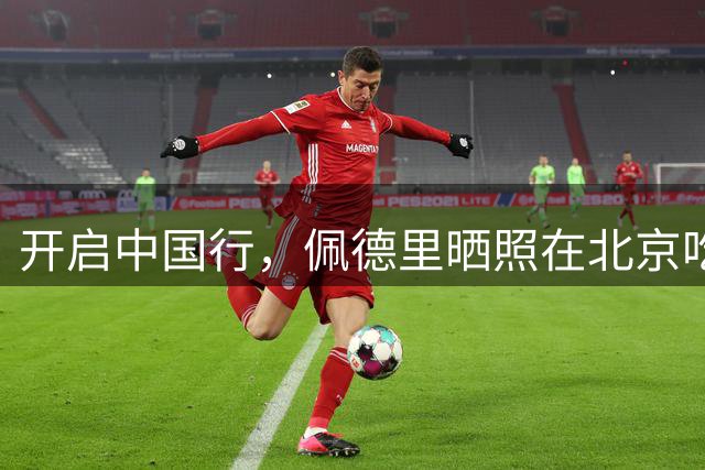 开启中国行，佩德里晒照在北京吃烤鸭