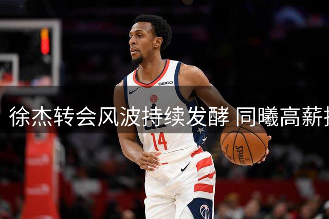 徐杰转会风波持续发酵 同曦高薪挖角或改变CBA格局