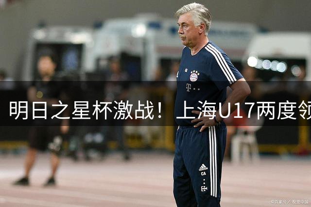 明日之星杯激战！上海U17两度领先憾平河床 小组头名挺进四强