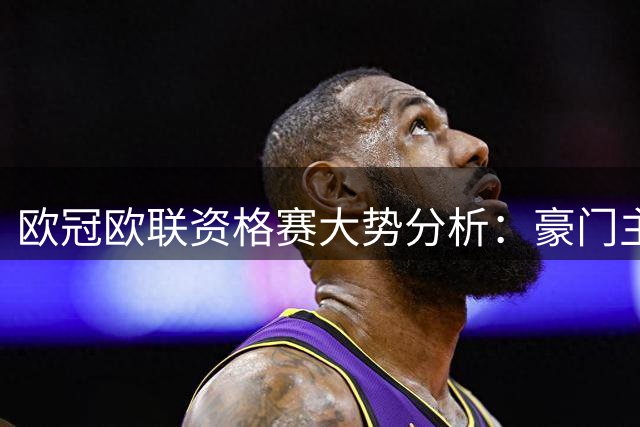 欧冠欧联资格赛大势分析：豪门主场优势几何？