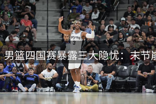 男篮四国赛暴露三大隐忧：末节崩盘成顽疾 新星闪耀难掩阵容短板
