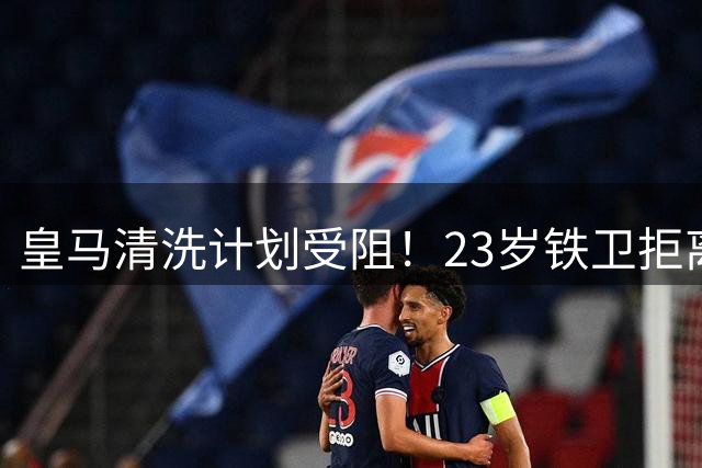 皇马清洗计划受阻！23岁铁卫拒离队引更衣室危机
