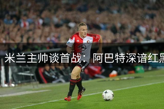 米兰主帅谈首战：阿巴特深谙红黑精神 对决都灵将异常艰难