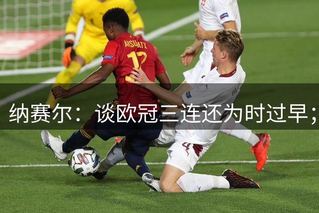 纳赛尔：谈欧冠三连还为时过早；FIFA主席？当巴黎主席很开心