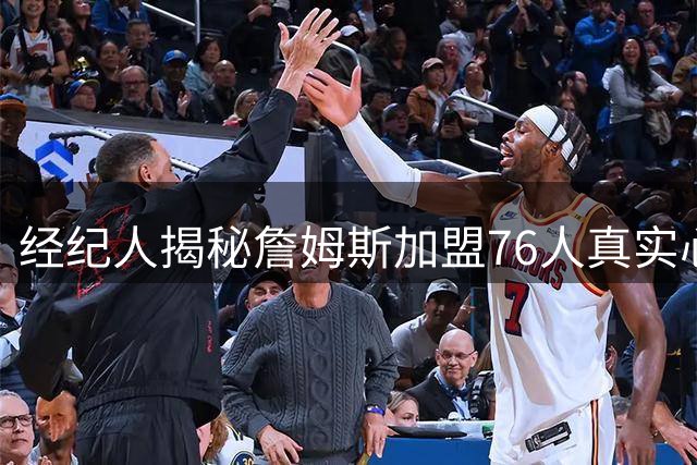 经纪人揭秘詹姆斯加盟76人真实心态：历史得分王也会紧张兴奋