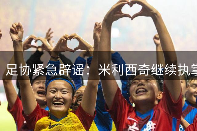 足协紧急辟谣：米利西奇继续执掌女足教鞭 亚运备战不受影响