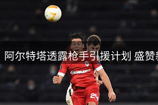 阿尔特塔透露枪手引援计划 盛赞新援神似米兰天王