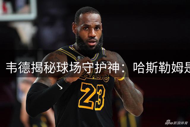 韦德揭秘球场守护神：哈斯勒姆是最可靠兄弟